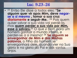 Luc. 9:23-26
• 23 Então Ele disse a todos eles: “Se
alguém quer vir após Mim, deve negar-
se a si mesmo , tomar a sua cruz
diariamente e seguir-Me. 24 Pois quem
quiser salvar a sua vida vai perdê-la,
mas quem perder a sua vida por Mim,
esse a salvará.25 O que é bom para um
homem ganhar o mundo inteiro, e
perder-se a si mesmo? 26 Se alguém se
envergonhar de Mim e das Minhas
palavras, o Filho do homem se
envergonhará dele, quando vier na Sua
glória e na glória do Pai e dos santos
anjos.
 