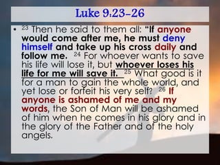Luke 9:23-26
• 23 Then he said to them all: “If anyone
would come after me, he must deny
himself and take up his cross daily and
follow me. 24 For whoever wants to save
his life will lose it, but whoever loses his
life for me will save it. 25 What good is it
for a man to gain the whole world, and
yet lose or forfeit his very self? 26 If
anyone is ashamed of me and my
words, the Son of Man will be ashamed
of him when he comes in his glory and in
the glory of the Father and of the holy
angels.
 