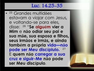 Luc. 14:25-35
• 25 Grandes multidões
estavam a viajar com Jesus,
e voltando-se para eles,
disse: 26 “Se alguém vier a
Mim e não odiar seu pai e
sua mãe, sua esposa e filhos,
seus irmãos e irmãs, e ainda
também a própria vida—não
pode ser Meu discíplulo. 27
E quem não carregar a sua
cruz e siguir-Me não pode
ser Meu discípulo.
 