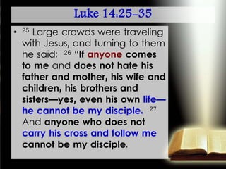 Luke 14:25-35
• 25 Large crowds were traveling
with Jesus, and turning to them
he said: 26 “If anyone comes
to me and does not hate his
father and mother, his wife and
children, his brothers and
sisters—yes, even his own life—
he cannot be my disciple. 27
And anyone who does not
carry his cross and follow me
cannot be my disciple.
 