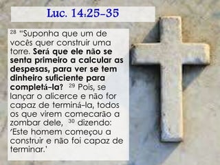 Luc. 14:25-35
28 “Suponha que um de
vocês quer construir uma
torre. Será que ele não se
senta primeiro a calcular as
despesas, para ver se tem
dinheiro suficiente para
completá-la? 29 Pois, se
lançar o alicerce e não for
capaz de terminá-la, todos
os que virem comecarão a
zombar dele, 30 dizendo:
'Este homem começou a
construir e não foi capaz de
terminar.’
 