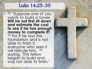 Luke 14:25-35
• 28 “Suppose one of you
wants to build a tower.
Will he not first sit down
and estimate the cost
to see if he has enough
money to complete it?
29 For if he lays the
foundation and is not
able to finish it,
everyone who sees it
will ridicule him, 30
saying, ‘This fellow
began to build and
was not able to finish.’
 