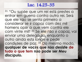 Luc. 14:25-35
31 “Ou supõe que um rei está prestes a
entrar em guerra contra outro rei. Será
que ele não se senta primeiro a
considerar se é capaz com dez mil
homens opôr a que vem contra ele
com vinte mil? 32 Se ele não é capaz, vai
enviar uma delegação, enquanto o
outro ainda está longe e pede
condições de paz. 33 Do mesmo modo,
qualquer de vocês que não desiste de
tudo o que tem não pode ser Meu
discípulo.
 