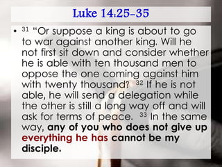 Luke 14:25-35
• 31 “Or suppose a king is about to go
to war against another king. Will he
not first sit down and consider whether
he is able with ten thousand men to
oppose the one coming against him
with twenty thousand? 32 If he is not
able, he will send a delegation while
the other is still a long way off and will
ask for terms of peace. 33 In the same
way, any of you who does not give up
everything he has cannot be my
disciple.
 