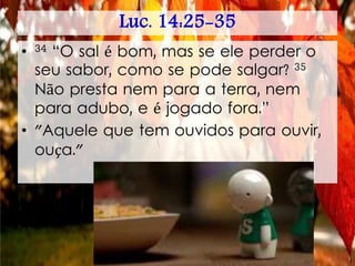 Luc. 14:25-35
• 34 “O sal é bom, mas se ele perder o
seu sabor, como se pode salgar? 35
Não presta nem para a terra, nem
para adubo, e é jogado fora.”
• "Aquele que tem ouvidos para ouvir,
ouça."
 