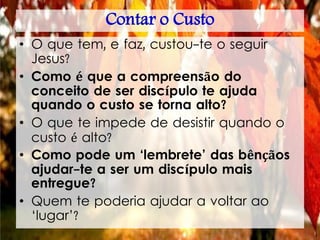 Contar o Custo
• O que tem, e faz, custou-te o seguir
Jesus?
• Como é que a compreensão do
conceito de ser discípulo te ajuda
quando o custo se torna alto?
• O que te impede de desistir quando o
custo é alto?
• Como pode um ‘lembrete’ das bênçãos
ajudar-te a ser um discípulo mais
entregue?
• Quem te poderia ajudar a voltar ao
‘lugar’?
 