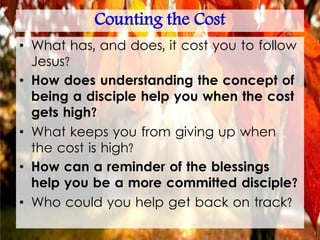 Counting the Cost
• What has, and does, it cost you to follow
Jesus?
• How does understanding the concept of
being a disciple help you when the cost
gets high?
• What keeps you from giving up when
the cost is high?
• How can a reminder of the blessings
help you be a more committed disciple?
• Who could you help get back on track?
 