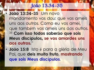 João 13:34-35
• João 13:34-35 Um novo
mandamento vos dou: que vos ameis
uns aos outros. Como eu vos amei,
que também vos ameis uns aos outros.
35 Com isso todos saberão que sois
Meus discípulos, se vos amardes uns
aos outros.”
• João 15:8 Isto é para a glória de Meu
Pai, que deis muito fruto, mostrando
que sois Meus discípulos.
 