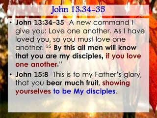John 13:34-35
• John 13:34-35 A new command I
give you: Love one another. As I have
loved you, so you must love one
another. 35 By this all men will know
that you are my disciples, if you love
one another.”
• John 15:8 This is to my Father’s glory,
that you bear much fruit, showing
yourselves to be My disciples.
 