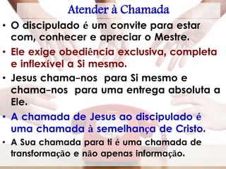 Atender à Chamada
• O discipulado é um convite para estar
com, conhecer e apreciar o Mestre.
• Ele exige obediência exclusiva, completa
e inflexível a Si mesmo.
• Jesus chama-nos para Si mesmo e
chama-nos para uma entrega absoluta a
Ele.
• A chamada de Jesus ao discipulado é
uma chamada à semelhança de Cristo.
• A Sua chamada para ti é uma chamada de
transformação e não apenas informação.
 