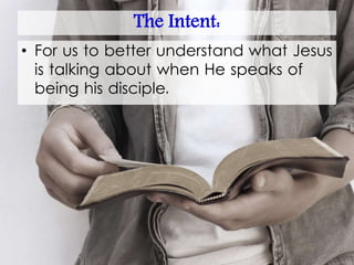 The Intent:
• For us to better understand what Jesus
is talking about when He speaks of
being his disciple.
 
