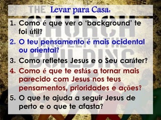 Levar para Casa:
1. Como é que ver o ‘background’ te
foi útil?
2. O teu pensamento é mais ocidental
ou oriental?
3. Como refletes Jesus e o Seu caráter?
4. Como é que te estás a tornar mais
parecido com Jesus nos teus
pensamentos, prioridades e ações?
5. O que te ajuda a seguir Jesus de
perto e o que te afasta?
 