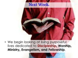Next Week:
• We begin looking at living purposeful
lives dedicated to Discipleship, Worship,
Ministry, Evangelism, and Fellowship.
 