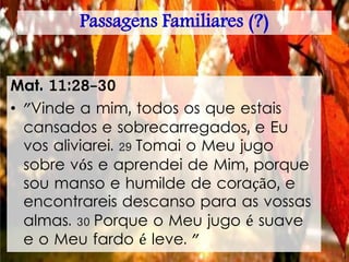 Passagens Familiares (?)
Mat. 11:28-30
• "Vinde a mim, todos os que estais
cansados e sobrecarregados, e Eu
vos aliviarei. 29 Tomai o Meu jugo
sobre vós e aprendei de Mim, porque
sou manso e humilde de coração, e
encontrareis descanso para as vossas
almas. 30 Porque o Meu jugo é suave
e o Meu fardo é leve. "
 