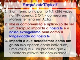 Porquê esteTópico?
1. É um tema principal no N.T. (284 vezes
na NIV apenas 2 O.T. - começa em
Mateus termina em Actos).
2. Nossa compreensão e aplicação de ser
um discípulo impacta a nossa fé e o
nosso evangelismo bem como a
longevidade da nossa fé.
3. Importa o que acreditamos como um
grupo não apenas como indivíduos,
uma vez que é um processo que é
suportado através da comunidade.
 