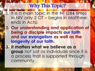 Why This Topic?
1. It is a main topic in the NT (284 times
in NIV only 2 OT – begins in Matthew
ends in Acts).
2. Our understanding and application of
being a disciple impacts our faith
and our evangelism as well as the
longevity of our faith.
3. It matters what we believe as a
group not just as individuals since it is
a process that is supported through
community.
 
