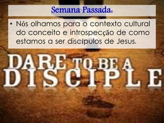 Semana Passada:
• Nós olhamos para o contexto cultural
do conceito e introspecção de como
estamos a ser discípulos de Jesus.
 