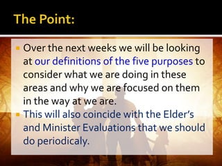  Over the next weeks we will be looking
at our definitions of the five purposes to
consider what we are doing in these
areas and why we are focused on them
in the way at we are.
 This will also coincide with the Elder’s
and Minister Evaluations that we should
do periodicaly.
 