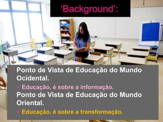 Ponto de Vista de Educação do Mundo
Ocidental.
 Educação, é sobre a informação.
Ponto de Vista de Educação do Mundo
Oriental.
 Educação, é sobre a transformação.
 