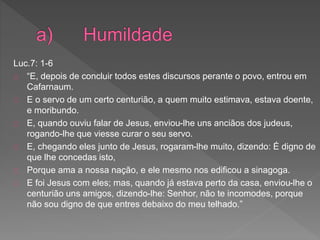 Luc.7: 1-6
“E, depois de concluir todos estes discursos perante o povo, entrou em
Cafarnaum.
E o servo de um certo centurião, a quem muito estimava, estava doente,
e moribundo.
E, quando ouviu falar de Jesus, enviou-lhe uns anciãos dos judeus,
rogando-lhe que viesse curar o seu servo.
E, chegando eles junto de Jesus, rogaram-lhe muito, dizendo: É digno de
que lhe concedas isto,
Porque ama a nossa nação, e ele mesmo nos edificou a sinagoga.
E foi Jesus com eles; mas, quando já estava perto da casa, enviou-lhe o
centurião uns amigos, dizendo-lhe: Senhor, não te incomodes, porque
não sou digno de que entres debaixo do meu telhado.”
 
