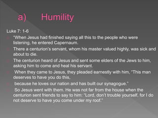 Luke 7: 1-6
“When Jesus had finished saying all this to the people who were
listening, he entered Capernaum.
There a centurion’s servant, whom his master valued highly, was sick and
about to die.
The centurion heard of Jesus and sent some elders of the Jews to him,
asking him to come and heal his servant.
When they came to Jesus, they pleaded earnestly with him, “This man
deserves to have you do this,
because he loves our nation and has built our synagogue.”
So Jesus went with them. He was not far from the house when the
centurion sent friends to say to him: “Lord, don’t trouble yourself, for I do
not deserve to have you come under my roof.”
 