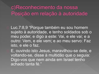 Luc.7:8,9 “Porque também eu sou homem
sujeito à autoridade, e tenho soldados sob o
meu poder, e digo a este: Vai, e ele vai; e a
outro: Vem, e ele vem; e ao meu servo: Faz
isto, e ele o faz.
E, ouvindo isto Jesus, maravilhou-se dele, e
voltando-se, disse à multidão que o seguia:
Digo-vos que nem ainda em Israel tenho
achado tanta fé.”
 