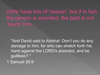"And David said to Abishai: Don’t you do any
damage to him; for who can stretch forth his
hand against the LORD's anointed, and be
guiltless? "
1 Samuel 26:9
 