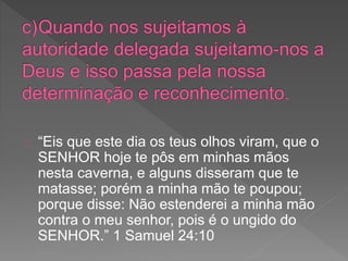 “Eis que este dia os teus olhos viram, que o
SENHOR hoje te pôs em minhas mãos
nesta caverna, e alguns disseram que te
matasse; porém a minha mão te poupou;
porque disse: Não estenderei a minha mão
contra o meu senhor, pois é o ungido do
SENHOR.” 1 Samuel 24:10
 
