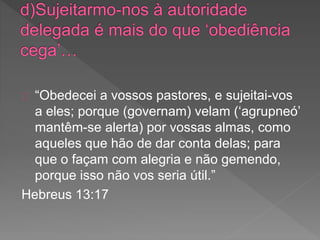 “Obedecei a vossos pastores, e sujeitai-vos
a eles; porque (governam) velam (‘agrupneó’
mantêm-se alerta) por vossas almas, como
aqueles que hão de dar conta delas; para
que o façam com alegria e não gemendo,
porque isso não vos seria útil.”
Hebreus 13:17
 