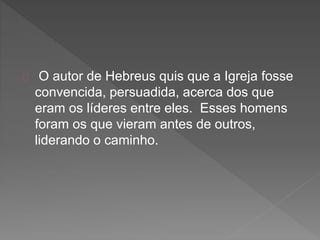 O autor de Hebreus quis que a Igreja fosse
convencida, persuadida, acerca dos que
eram os líderes entre eles. Esses homens
foram os que vieram antes de outros,
liderando o caminho.
 