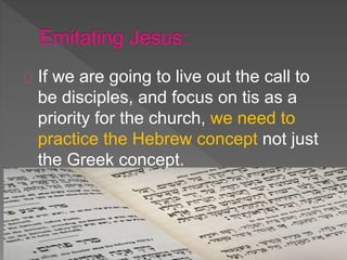 If we are going to live out the call to
be disciples, and focus on tis as a
priority for the church, we need to
practice the Hebrew concept not just
the Greek concept.
 