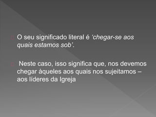 O seu significado literal é ‘chegar-se aos
quais estamos sob’.
Neste caso, isso significa que, nos devemos
chegar àqueles aos quais nos sujeitamos –
aos líderes da Igreja
 