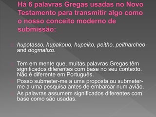 hupotasso, hupakouo, hupeiko, peitho, peitharcheo
and dogmatizo.
Tem em mente que, muitas palavras Gregas têm
significados diferentes com base no seu contexto.
Não é diferente em Português.
Posso submeter-me a uma proposta ou submeter-
me a uma pesquisa antes de embarcar num avião.
As palavras assumem significados diferentes com
base como são usadas.
 