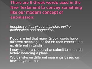hupotasso, hupakouo, hupeiko, peitho,
peitharcheo and dogmatizo.
Keep in mind that many Greek words have
different meanings based on their context. It is
no different in English.
I may submit a proposal or submit to a search
before boarding a plane.
Words take on different meanings based on
how they are used.
 