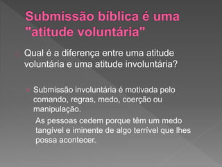 Qual é a diferença entre uma atitude
voluntária e uma atitude involuntária?
› Submissão involuntária é motivada pelo
comando, regras, medo, coerção ou
manipulação.
As pessoas cedem porque têm um medo
tangível e iminente de algo terrível que lhes
possa acontecer.
 