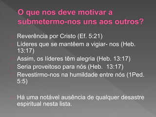 Reverência por Cristo (Ef. 5:21)
Líderes que se mantêem a vigiar- nos (Heb.
13:17)
Assim, os líderes têm alegria (Heb. 13:17)
Seria proveitoso para nós (Heb. 13:17)
Revestirmo-nos na humildade entre nós (1Ped.
5:5)
Há uma notável ausência de qualquer desastre
espiritual nesta lista.
 