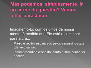 Imaginemo-Lo com os olhos da nossa
mente, à medida que Ele está a caminhar
para a cruz.
› Preso e recém espancado pelos assassinos que
Ele veio salvar.
› Incompreendido e oposto, santo e sem nunca ter
pecado.
 