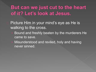 Picture Him in your mind’s eye as He is
walking to the cross.
› Bound and freshly beaten by the murderers He
came to save.
› Misunderstood and reviled, holy and having
never sinned.
 