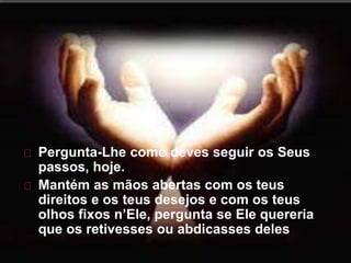 Pergunta-Lhe como deves seguir os Seus
passos, hoje.
Mantém as mãos abertas com os teus
direitos e os teus desejos e com os teus
olhos fixos n’Ele, pergunta se Ele quereria
que os retivesses ou abdicasses deles
 