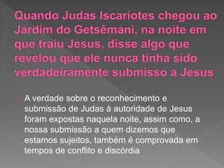 A verdade sobre o reconhecimento e
submissão de Judas à autoridade de Jesus
foram expostas naquela noite, assim como, a
nossa submissão a quem dizemos que
estamos sujeitos, também é comprovada em
tempos de conflito e discórdia
 