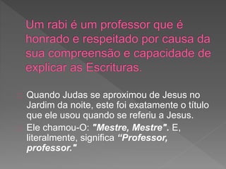 Quando Judas se aproximou de Jesus no
Jardim da noite, este foi exatamente o título
que ele usou quando se referiu a Jesus.
Ele chamou-O: "Mestre, Mestre". E,
literalmente, significa “Professor,
professor."
 