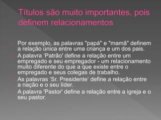 Por exemplo, as palavras "papá" e "mamã" definem
a relação única entre uma criança e um dos pais.
A palavra ‘Patrão' define a relação entre um
empregado e seu empregador - um relacionamento
muito diferente do que a que existe entre o
empregado e seus colegas de trabalho.
As palavras ‘Sr. Presidente‘ define a relação entre
a nação e o seu líder.
A palavra 'Pastor' define a relação entre a igreja e o
seu pastor.
 