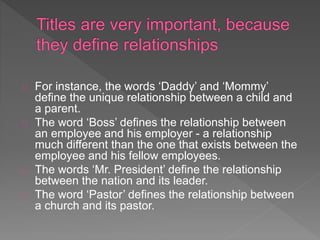 For instance, the words ‘Daddy’ and ‘Mommy’
define the unique relationship between a child and
a parent.
The word ‘Boss’ defines the relationship between
an employee and his employer - a relationship
much different than the one that exists between the
employee and his fellow employees.
The words ‘Mr. President’ define the relationship
between the nation and its leader.
The word ‘Pastor’ defines the relationship between
a church and its pastor.
 