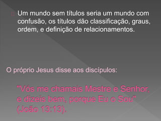 Um mundo sem títulos seria um mundo com
confusão, os títulos dão classificação, graus,
ordem, e definição de relacionamentos.
O próprio Jesus disse aos discípulos:
 