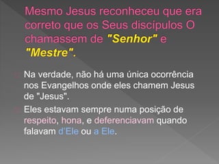 Na verdade, não há uma única ocorrência
nos Evangelhos onde eles chamem Jesus
de "Jesus".
Eles estavam sempre numa posição de
respeito, hona, e deferenciavam quando
falavam d’Ele ou a Ele.
 