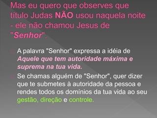 A palavra "Senhor" expressa a idéia de
Aquele que tem autoridade máxima e
suprema na tua vida.
Se chamas alguém de "Senhor", quer dizer
que te submetes à autoridade da pessoa e
rendes todos os domínios da tua vida ao seu
gestão, direção e controle.
 