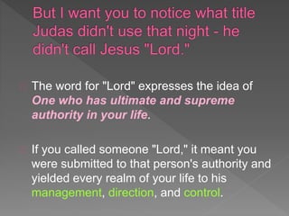 The word for "Lord" expresses the idea of
One who has ultimate and supreme
authority in your life.
If you called someone "Lord," it meant you
were submitted to that person's authority and
yielded every realm of your life to his
management, direction, and control.
 