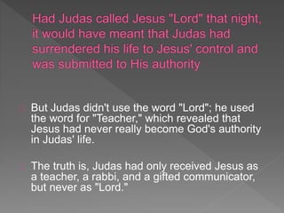 But Judas didn't use the word "Lord"; he used
the word for "Teacher," which revealed that
Jesus had never really become God's authority
in Judas' life.
The truth is, Judas had only received Jesus as
a teacher, a rabbi, and a gifted communicator,
but never as "Lord."
 