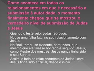 Quando o teste veio, Judas reprovou.
Houve uma falha fatal no seu relacionamento com
Jesus.
No final, tornou-se evidente, para todos, que
mesmo que ele tivesse honrado e seguido Jesus,
como Mestre dos mestres, Jesus nunca tinha sido
o seu Senhor.
Assim, o lado do relacionamento de Judas com
Jesus tinha sido artificial, desde o início.
 
