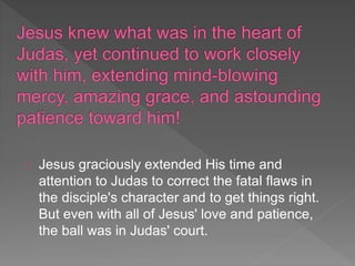 Jesus graciously extended His time and
attention to Judas to correct the fatal flaws in
the disciple's character and to get things right.
But even with all of Jesus' love and patience,
the ball was in Judas' court.
 